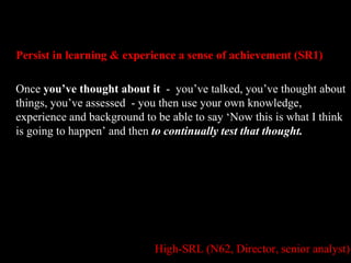 Persist in learning & experience a sense of achievement (SR1) 
Once you’ve thought about it - you’ve talked, you’ve thought about 
things, you’ve assessed - you then use your own knowledge, 
experience and background to be able to say ‘Now this is what I think 
is going to happen’ and then to continually test that thought. 
High-SRL (N62, Director, senior analyst) 
 