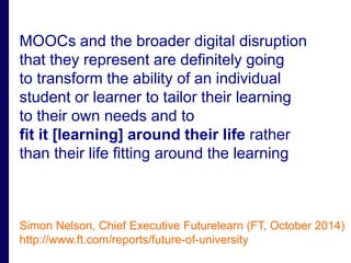 MOOCs and the broader digital disruption 
that they represent are definitely going 
to transform the ability of an individual 
student or learner to tailor their learning 
to their own needs and to 
fit it [learning] around their life rather 
than their life fitting around the learning 
Simon Nelson, Chief Executive Futurelearn (FT, October 2014) 
http://www.ft.com/reports/future-of-university 
 