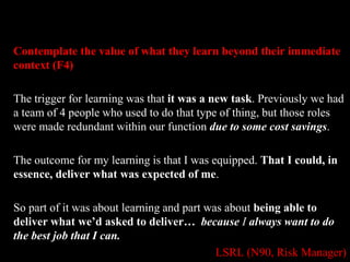 Contemplate the value of what they learn beyond their immediate 
context (F4) 
The trigger for learning was that it was a new task. Previously we had 
a team of 4 people who used to do that type of thing, but those roles 
were made redundant within our function due to some cost savings. 
The outcome for my learning is that I was equipped. That I could, in 
essence, deliver what was expected of me. 
So part of it was about learning and part was about being able to 
deliver what we’d asked to deliver… because I always want to do 
the best job that I can. 
LSRL (N90, Risk Manager) 
 