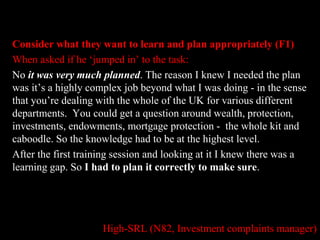 Consider what they want to learn and plan appropriately (F1) 
When asked if he ‘jumped in’ to the task: 
No it was very much planned. The reason I knew I needed the plan 
was it’s a highly complex job beyond what I was doing - in the sense 
that you’re dealing with the whole of the UK for various different 
departments. You could get a question around wealth, protection, 
investments, endowments, mortgage protection - the whole kit and 
caboodle. So the knowledge had to be at the highest level. 
After the first training session and looking at it I knew there was a 
learning gap. So I had to plan it correctly to make sure. 
High-SRL (N82, Investment complaints manager) 
 