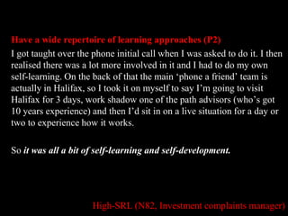 Have a wide repertoire of learning approaches (P2) 
I got taught over the phone initial call when I was asked to do it. I then 
realised there was a lot more involved in it and I had to do my own 
self-learning. On the back of that the main ‘phone a friend’ team is 
actually in Halifax, so I took it on myself to say I’m going to visit 
Halifax for 3 days, work shadow one of the path advisors (who’s got 
10 years experience) and then I’d sit in on a live situation for a day or 
two to experience how it works. 
So it was all a bit of self-learning and self-development. 
High-SRL (N82, Investment complaints manager) 
 