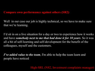 Compare own performance against others (SR2) 
Well in our case our job is highly technical, so we have to make sure 
that we’re learning. 
I’d sit in on a live situation for a day or two to experience how it works 
and have somebody next to me that had done it for 10 years. So it was 
all a bit of self-learning and self-development for the benefit of the 
colleagues, myself and the customers. 
I’ve added value to the team, I'm able to help the team learn and 
people have noticed 
High-SRL (N82, Investment complaints manager) 
 