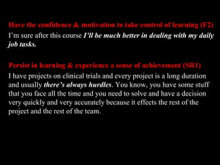 Have the confidence & motivation to take control of learning (F2) 
I’m sure after this course I’ll be much better in dealing with my daily 
job tasks. 
Persist in learning & experience a sense of achievement (SR1) 
I have projects on clinical trials and every project is a long duration 
and usually there’s always hurdles. You know, you have some stuff 
that you face all the time and you need to solve and have a decision 
very quickly and very accurately because it effects the rest of the 
project and the rest of the team. 
 