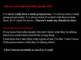 ‘Actively seek help from other people (P2) 
I’ve never really been a study group person, I’ve always been a study 
group person leader, I’ve always kind of worked with them to help 
them. So it’s hard for me to…I haven’t made any friends in class! 
About the discussion board: 
If you learn from other people who don’t know what they’re talking 
about you could teach yourself the wrong thing. … 
I read them but I take them with a grain of salt, I’m like ‘I don’t know 
if this person knows what they’re talking about’. 
I don’t interact probably as much as I could. 
 