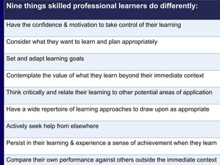 Nine things skilled professional learners do differently: 
Have the confidence & motivation to take control of their learning 
Consider what they want to learn and plan appropriately 
Set and adapt learning goals 
Contemplate the value of what they learn beyond their immediate context 
Think critically and relate their learning to other potential areas of application 
Have a wide repertoire of learning approaches to draw upon as appropriate 
Actively seek help from elsewhere 
Persist in their learning & experience a sense of achievement when they learn 
Compare their own performance against others outside the immediate context 
 