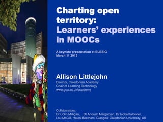 Charting open
territory:
Learners’ experiences
in MOOCs
A keynote presentation at ELESIG
March 11 2013




Allison Littlejohn
Director, Caledonian Academy
Chair of Learning Technology
www.gcu.ac.uk/academy




Collaborators:
Dr Colin Milligan, , Dr Anoush Margaryan, Dr Isobel falconer,
Lou McGill, Helen Beetham, Glasgow Caledonian University, UK
 