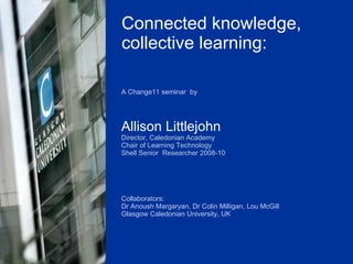 A Change11 seminar  by Allison Littlejohn Director, Caledonian Academy Chair of Learning Technology  Shell Senior  Researcher 2008-10 Collaborators: Dr Anoush Margaryan, Dr Colin Milligan, Lou McGill  Glasgow Caledonian University, UK Connected knowledge, collective learning: 