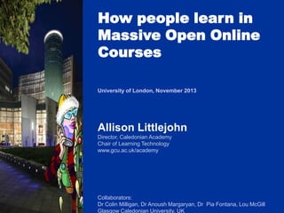 How people learn in
Massive Open Online
Courses
University of London, November 2013

Allison Littlejohn
Director, Caledonian Academy
Chair of Learning Technology
www.gcu.ac.uk/academy

Collaborators:
Dr Colin Milligan, Dr Anoush Margaryan, Dr Pia Fontana, Lou McGill
Glasgow Caledonian University, UK

 
