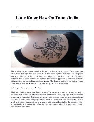 Little Know How On Tattoo India _________________________________ 
The art of getting permanent symbol in the body has been there since ages. There was a time when these markings were considered to be the sacred symbols for tribes and the pagan worshipers. However, in the modern time these body arts are considered more to be of a fashion statement than a sacred symbol. To highlight the aesthetic appeal of a permanent body art, different things are blended in an adequate amount. The elements are that of the design, a place of the body to draw the art, quality of ink and the experience of the art maker. 
Self-preparation aspects to understand 
The trend of getting this art is on the rise in India. The youngster, as well as, the older generation has found their love for the permanent body art. Furthermore, there are people that use this form as a means of expression. Getting such an art may look fabulous. However, there are aspects that you need to know before you get your body inked in a permanent way. The aspect of pain is involved in this art form, and there is no way to get it done without feeling that sensation. Also, you need to be very cautious for the first few days after you get inked. This is necessary to avoid any infection in the future.  
