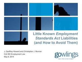 Little Known Employment 
Standards Act Liabilities 
(and How to Avoid Them) 
J. Geoffrey Howard and Christopher J. Munroe 
CLE BC Employment Law 
May 8, 2014 
 