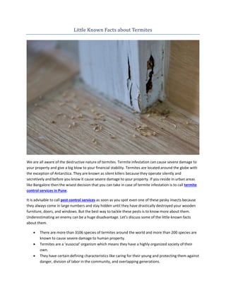 Little Known Facts about Termites
We are all aware of the destructive nature of termites. Termite infestation can cause severe damage to
your property and give a big blow to your financial stability. Termites are located around the globe with
the exception of Antarctica. They are known as silent killers because they operate silently and
secretively and before you know it cause severe damage to your property. If you reside in urban areas
like Bangalore then the wisest decision that you can take in case of termite infestation is to call termite
control services in Pune.
It is advisable to call pest control services as soon as you spot even one of these pesky insects because
they always come in large numbers and stay hidden until they have drastically destroyed your wooden
furniture, doors, and windows. But the best way to tackle these pests is to know more about them.
Underestimating an enemy can be a huge disadvantage. Let’s discuss some of the little-known facts
about them.
 There are more than 3106 species of termites around the world and more than 200 species are
known to cause severe damage to human property.
 Termites are a ‘eusocial’ organism which means they have a highly organized society of their
own.
 They have certain defining characteristics like caring for their young and protecting them against
danger, division of labor in the community, and overlapping generations.
 