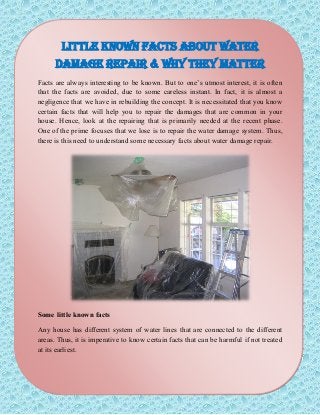 Little Known Facts about Water
Damage Repair & Why They Matter
Facts are always interesting to be known. But to one’s utmost interest, it is often
that the facts are avoided, due to some careless instant. In fact, it is almost a
negligence that we have in rebuilding the concept. It is necessitated that you know
certain facts that will help you to repair the damages that are common in your
house. Hence, look at the repairing that is primarily needed at the recent phase.
One of the prime focuses that we lose is to repair the water damage system. Thus,
there is this need to understand some necessary facts about water damage repair.
Some little known facts
Any house has different system of water lines that are connected to the different
areas. Thus, it is imperative to know certain facts that can be harmful if not treated
at its earliest.
 