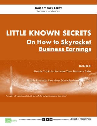 Inside Money Today
Sponsored by: Lendinero.com
………………………………………………………………………………………………………………SHARE THIS INFORMATION
LITTLE KNOWN SECRETS
On How to Skyrocket
Business Earnings
Included:
Simple Tricks to Increase Your Business Sales
Simple Financial Exercises Every Business Must Do
This report is brought to you by Inside Money Today and sponsored by Lendinero.com.
 