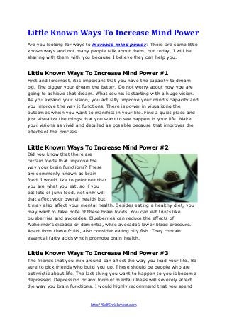 Little Known Ways To Increase Mind Power
Are you looking for ways to increase mind power? There are some little
known ways and not many people talk about them, but today, I will be
sharing with them with you because I believe they can help you.

Little Known Ways To Increase Mind Power #1
First and foremost, it is important that you have the capacity to dream
big. The bigger your dream the better. Do not worry about how you are
going to achieve that dream. What counts is starting with a huge vision.
As you expand your vision, you actually improve your mind’s capacity and
you improve the way it functions. There is power in visualizing the
outcomes which you want to manifest in your life. Find a quiet place and
just visualize the things that you want to see happen in your life. Make
your visions as vivid and detailed as possible because that improves the
effects of the process.

Little Known Ways To Increase Mind Power #2
Did you know that there are
certain foods that improve the
way your brain functions? These
are commonly known as brain
food. I would like to point out that
you are what you eat, so if you
eat lots of junk food, not only will
that affect your overall health but
it may also affect your mental health. Besides eating a healthy diet, you
may want to take note of these brain foods. You can eat fruits like
blueberries and avocados. Blueberries can reduce the effects of
Alzheimer’s disease or dementia, while avocados lower blood pressure.
Apart from these fruits, also consider eating oily fish. They contain
essential fatty acids which promote brain health.

Little Known Ways To Increase Mind Power #3
The friends that you mix around can affect the way you lead your life. Be
sure to pick friends who build you up. These should be people who are
optimistic about life. The last thing you want to happen to you is become
depressed. Depression or any form of mental illness will severely affect
the way you brain functions. I would highly recommend that you spend

http://SelfEnrichment.com

 
