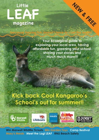 LEAF
       Little




                                                  N
                                                   EW
                                                                  &
    magazine




                                                                           FR
                                                                             EE
‘...because having fun doesn’t have to cost the earth!’

                        Your Ecological guide to
                    exploring your local area, having
                  affordable fun, greening your school,
                         sharing your stories and
                           much much more!!!




    Kick back Cool Kangaroo’s
                              mary’s meals

                              Back Pack Project



     School’s out for summer!!

                                                  Next Back Pack / Mary’s Meals Event...
                                                     
                                                                                            


Win Marwell Wildlife Tickets Win Garden Toys Camp Bestival
Mary’s Meals Meet the Logi LEAF RNLI Beach Safety
 