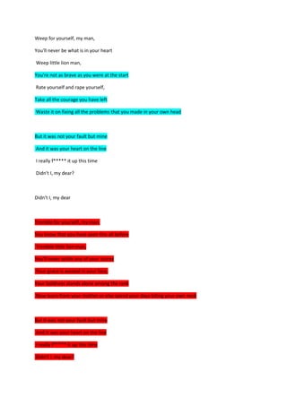 Weep for yourself, my man,

You'll never be what is in your heart

Weep little lion man,

You're not as brave as you were at the start

Rate yourself and rape yourself,

Take all the courage you have left

Waste it on fixing all the problems that you made in your own head



But it was not your fault but mine

And it was your heart on the line

I really f***** it up this time

Didn't I, my dear?



Didn't I, my dear



Tremble for yourself, my man,

You know that you have seen this all before

Tremble little lion man,

You'll never settle any of your scores

Your grace is wasted in your face,

Your boldness stands alone among the rank

Now learn from your mother or else spend your days biting your own neck



But it was not your fault but mine

And it was your heart on the line

I really f***** it up this time

Didn't I, my dear?
 