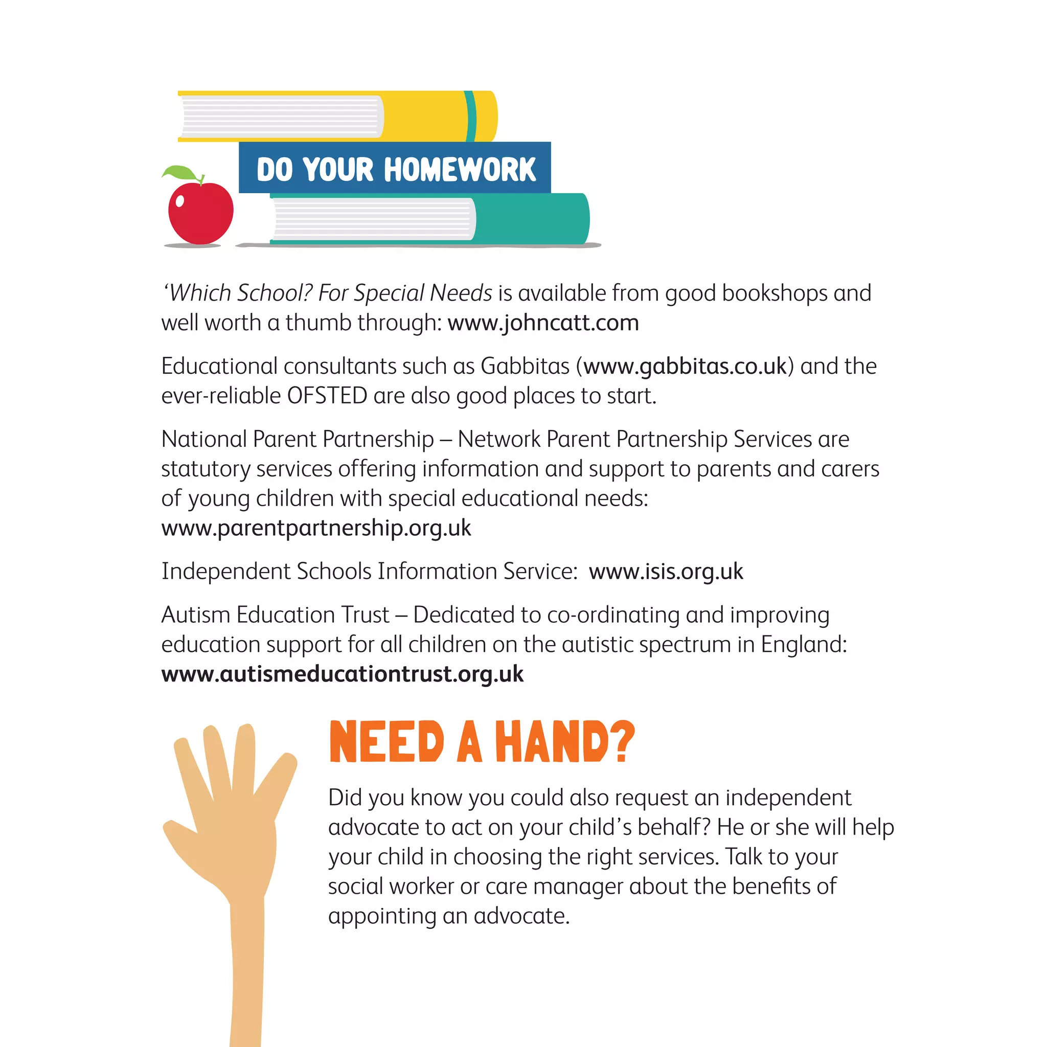 ‘Which School? For Special Needs is available from good bookshops and
well worth a thumb through: www.johncatt.com
Educational consultants such as Gabbitas (www.gabbitas.co.uk) and the
ever-reliable OFSTED are also good places to start.
National Parent Partnership – Network Parent Partnership Services are
statutory services offering information and support to parents and carers
of young children with special educational needs:
www.parentpartnership.org.uk
Independent Schools Information Service: www.isis.org.uk
Autism Education Trust – Dedicated to co-ordinating and improving
education support for all children on the autistic spectrum in England:
www.autismeducationtrust.org.uk
NEED A HAND?
Did you know you could also request an independent 	
advocate to act on your child’s behalf? He or she will help
your child in choosing the right services. Talk to your 	
social worker or care manager about the benefits of 		
appointing an advocate.
 