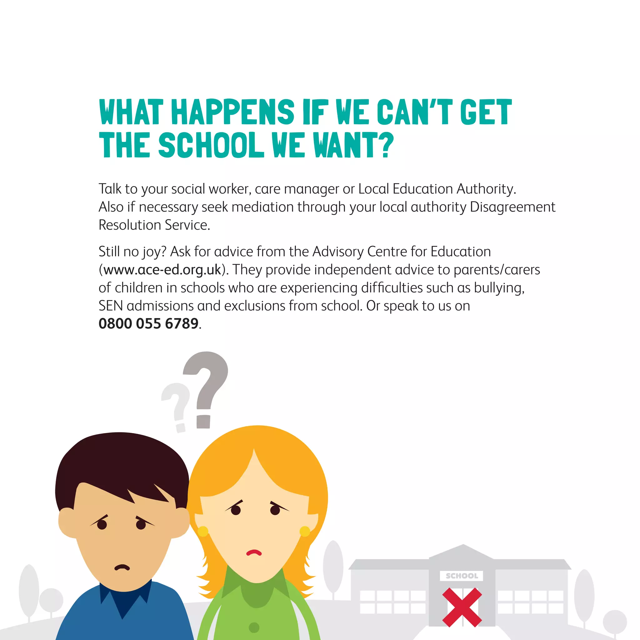 WHAT HAPPENS IF WE CAN’T GET
THE SCHOOL WE WANT?
Talk to your social worker, care manager or Local Education Authority.
Also if necessary seek mediation through your local authority Disagreement
Resolution Service.
Still no joy? Ask for advice from the Advisory Centre for Education
(www.ace-ed.org.uk). They provide independent advice to parents/carers
of children in schools who are experiencing difficulties such as bullying,
SEN admissions and exclusions from school. Or speak to us on
0800 055 6789.
 