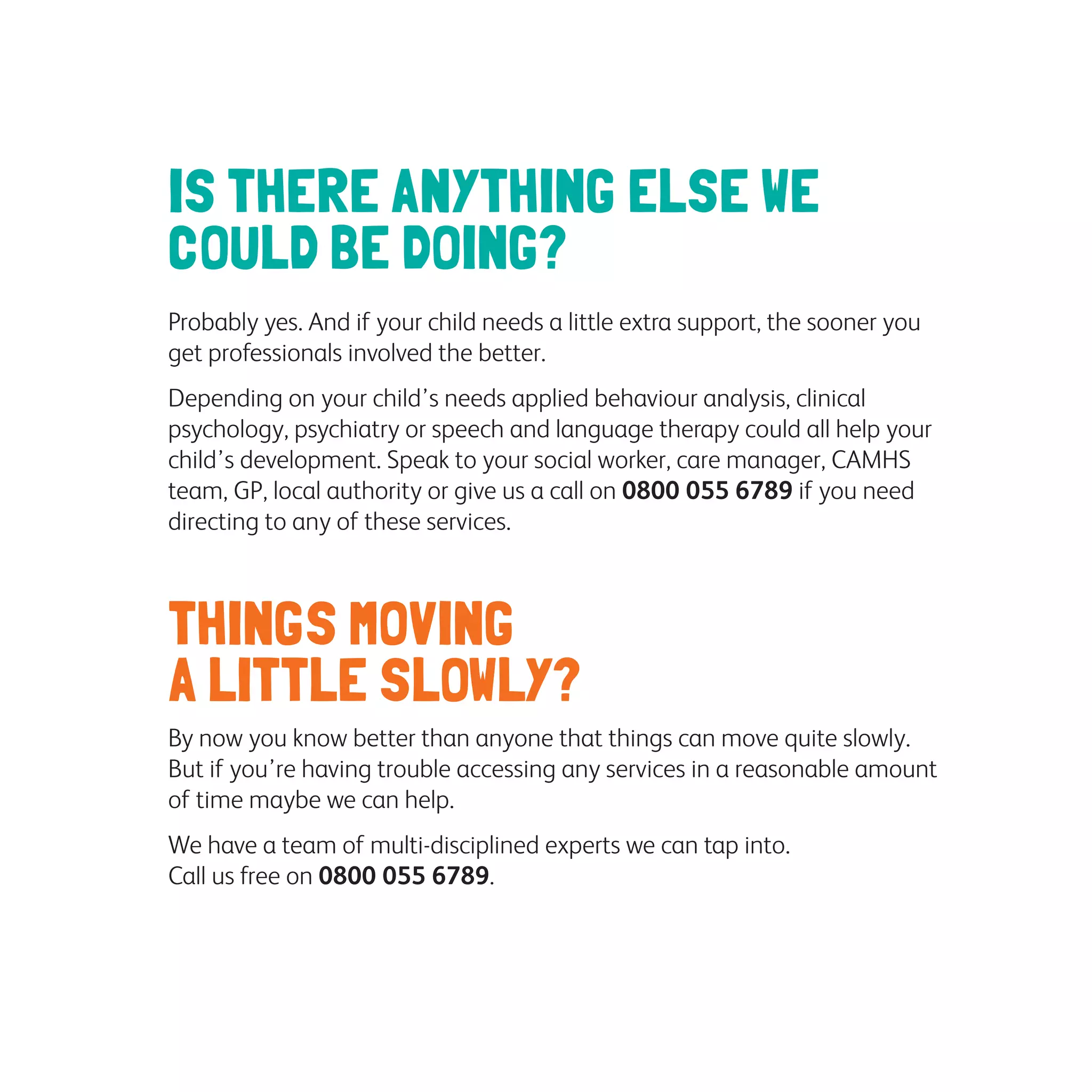 IS THERE ANYTHING ELSE WE
COULD BE DOING?
Probably yes. And if your child needs a little extra support, the sooner you
get professionals involved the better.
Depending on your child’s needs applied behaviour analysis, clinical
psychology, psychiatry or speech and language therapy could all help your
child’s development. Speak to your social worker, care manager, CAMHS
team, GP, local authority or give us a call on 0800 055 6789 if you need
directing to any of these services.
THINGS MOVING
A LITTLE SLOWLY?
By now you know better than anyone that things can move quite slowly.
But if you’re having trouble accessing any services in a reasonable amount
of time maybe we can help.
We have a team of multi-disciplined experts we can tap into.
Call us free on 0800 055 6789.
 