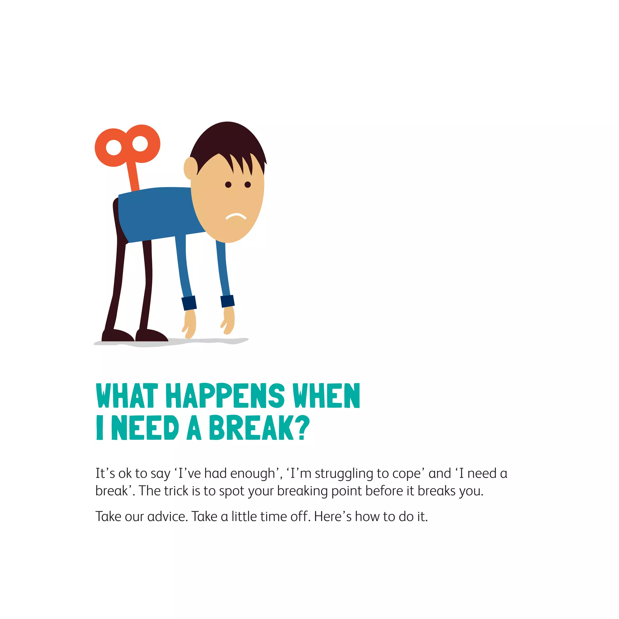 WHAT HAPPENS WHEN
I NEED A BREAK?
It’s ok to say ‘I’ve had enough’, ‘I’m struggling to cope’ and ‘I need a
break’. The trick is to spot your breaking point before it breaks you.
Take our advice. Take a little time off. Here’s how to do it.
 
