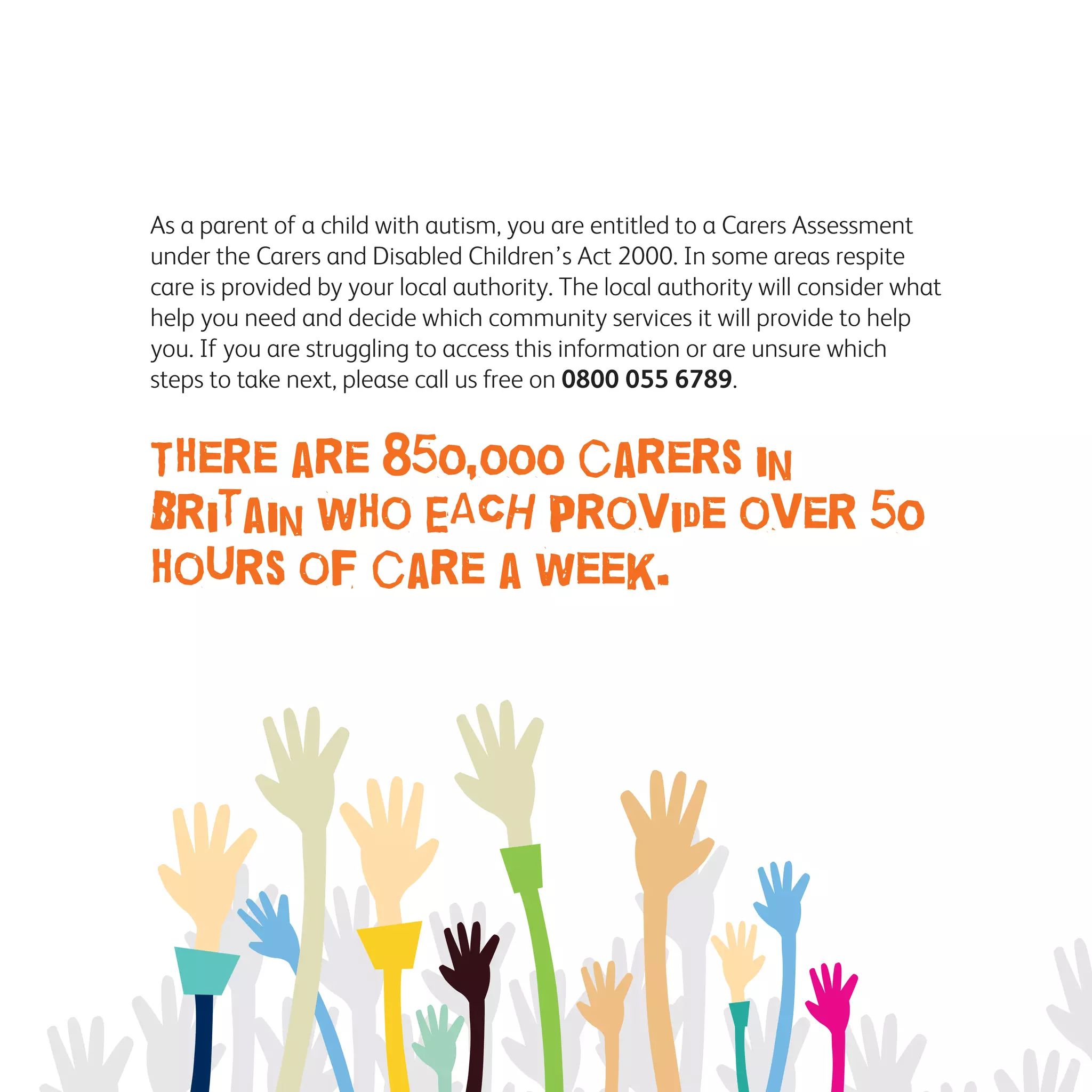 As a parent of a child with autism, you are entitled to a Carers Assessment
under the Carers and Disabled Children’s Act 2000. In some areas respite
care is provided by your local authority. The local authority will consider what
help you need and decide which community services it will provide to help
you. If you are struggling to access this information or are unsure which
steps to take next, please call us free on 0800 055 6789.
There are 850,000 carers in
Britain who EACH provide over 50
hours of care a week.
 
