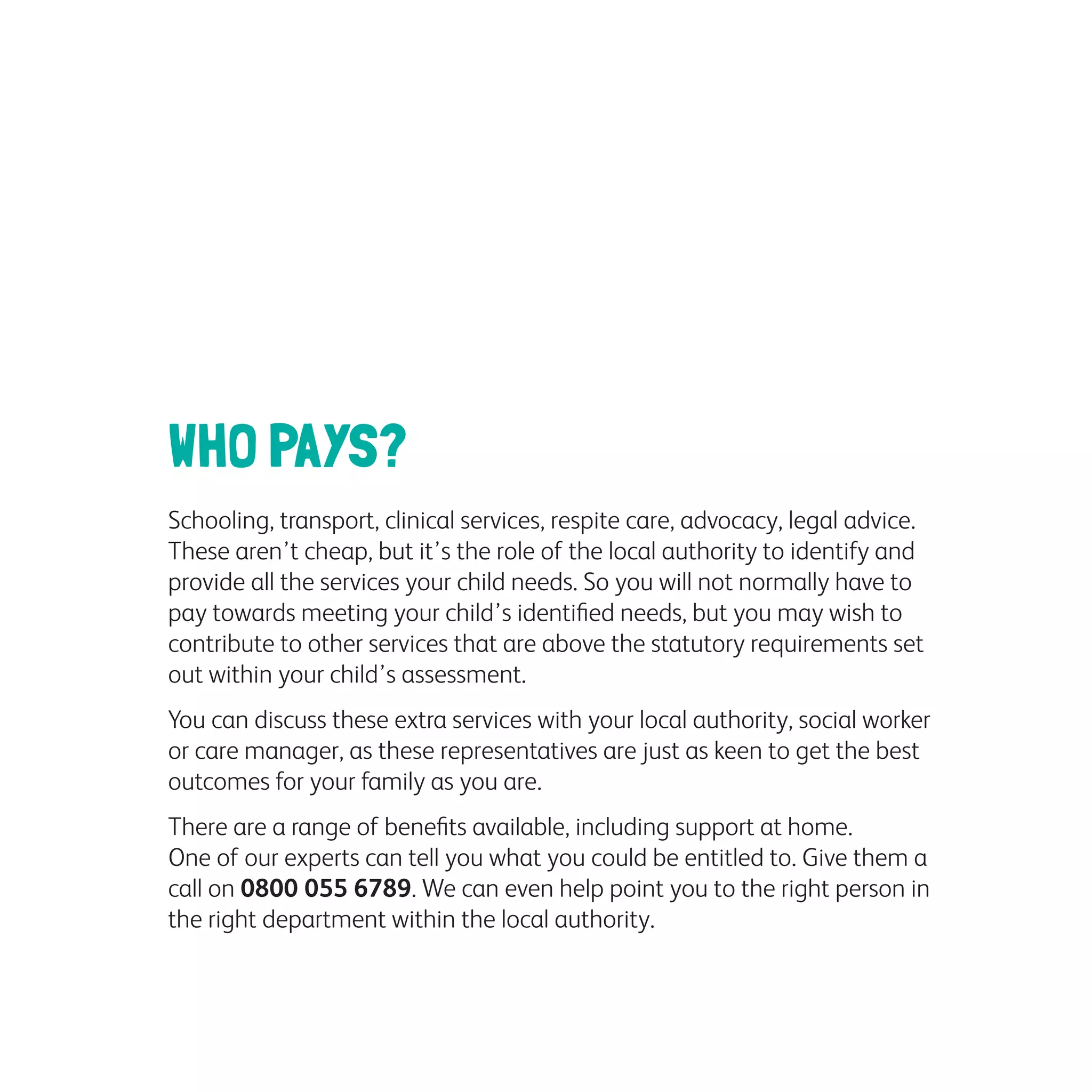 WHO PAYS?
Schooling, transport, clinical services, respite care, advocacy, legal advice.
These aren’t cheap, but it’s the role of the local authority to identify and
provide all the services your child needs. So you will not normally have to
pay towards meeting your child’s identified needs, but you may wish to
contribute to other services that are above the statutory requirements set
out within your child’s assessment.
You can discuss these extra services with your local authority, social worker
or care manager, as these representatives are just as keen to get the best
outcomes for your family as you are.
There are a range of benefits available, including support at home.
One of our experts can tell you what you could be entitled to. Give them a
call on 0800 055 6789. We can even help point you to the right person in
the right department within the local authority.
 