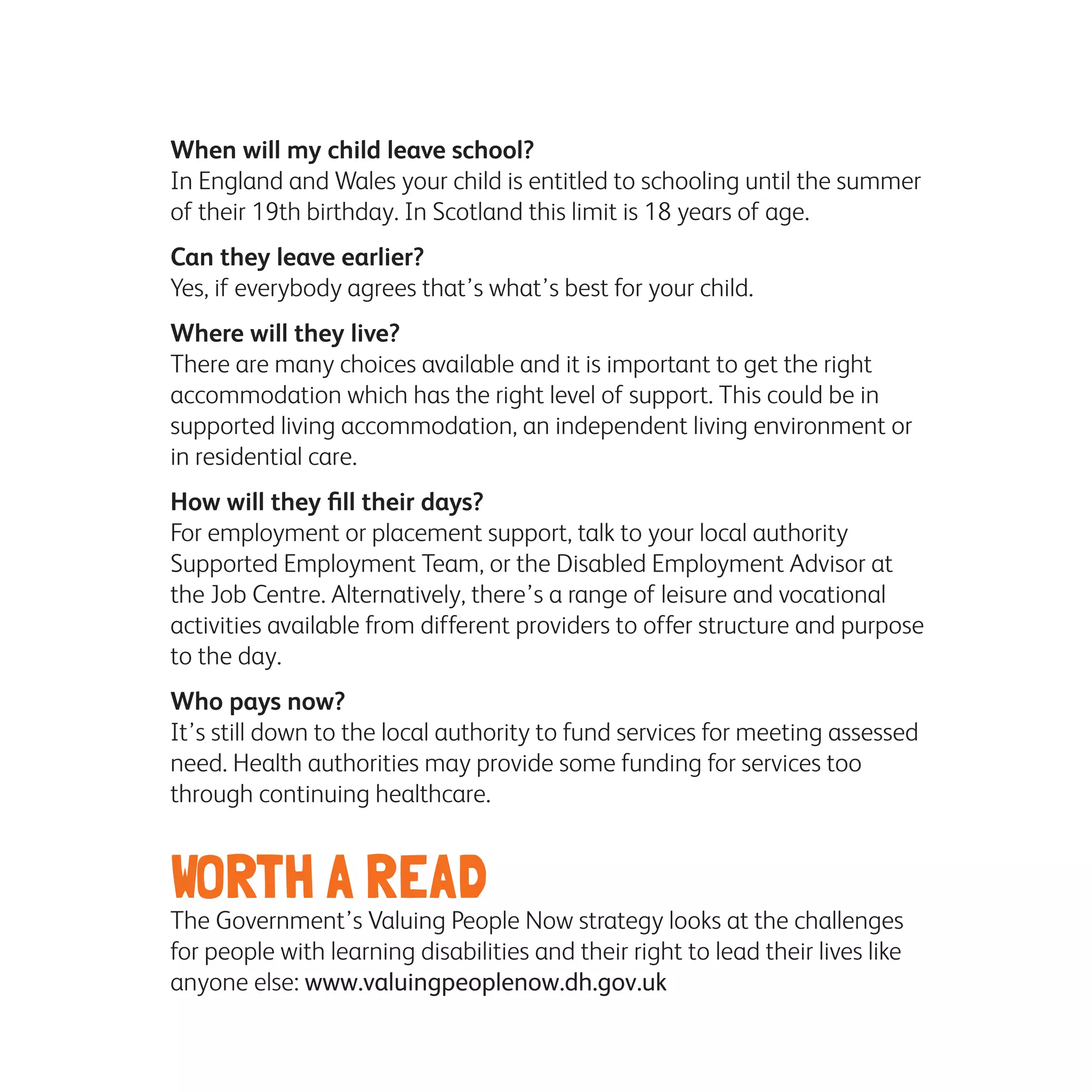 When will my child leave school?
In England and Wales your child is entitled to schooling until the summer
of their 19th birthday. In Scotland this limit is 18 years of age.
Can they leave earlier?
Yes, if everybody agrees that’s what’s best for your child.
Where will they live?
There are many choices available and it is important to get the right
accommodation which has the right level of support. This could be in
supported living accommodation, an independent living environment or
in residential care.
How will they fill their days?
For employment or placement support, talk to your local authority
Supported Employment Team, or the Disabled Employment Advisor at
the Job Centre. Alternatively, there’s a range of leisure and vocational
activities available from different providers to offer structure and purpose
to the day.
Who pays now?
It’s still down to the local authority to fund services for meeting assessed
need. Health authorities may provide some funding for services too
through continuing healthcare.
WORTH A READ
The Government’s Valuing People Now strategy looks at the challenges
for people with learning disabilities and their right to lead their lives like
anyone else: www.valuingpeoplenow.dh.gov.uk
 