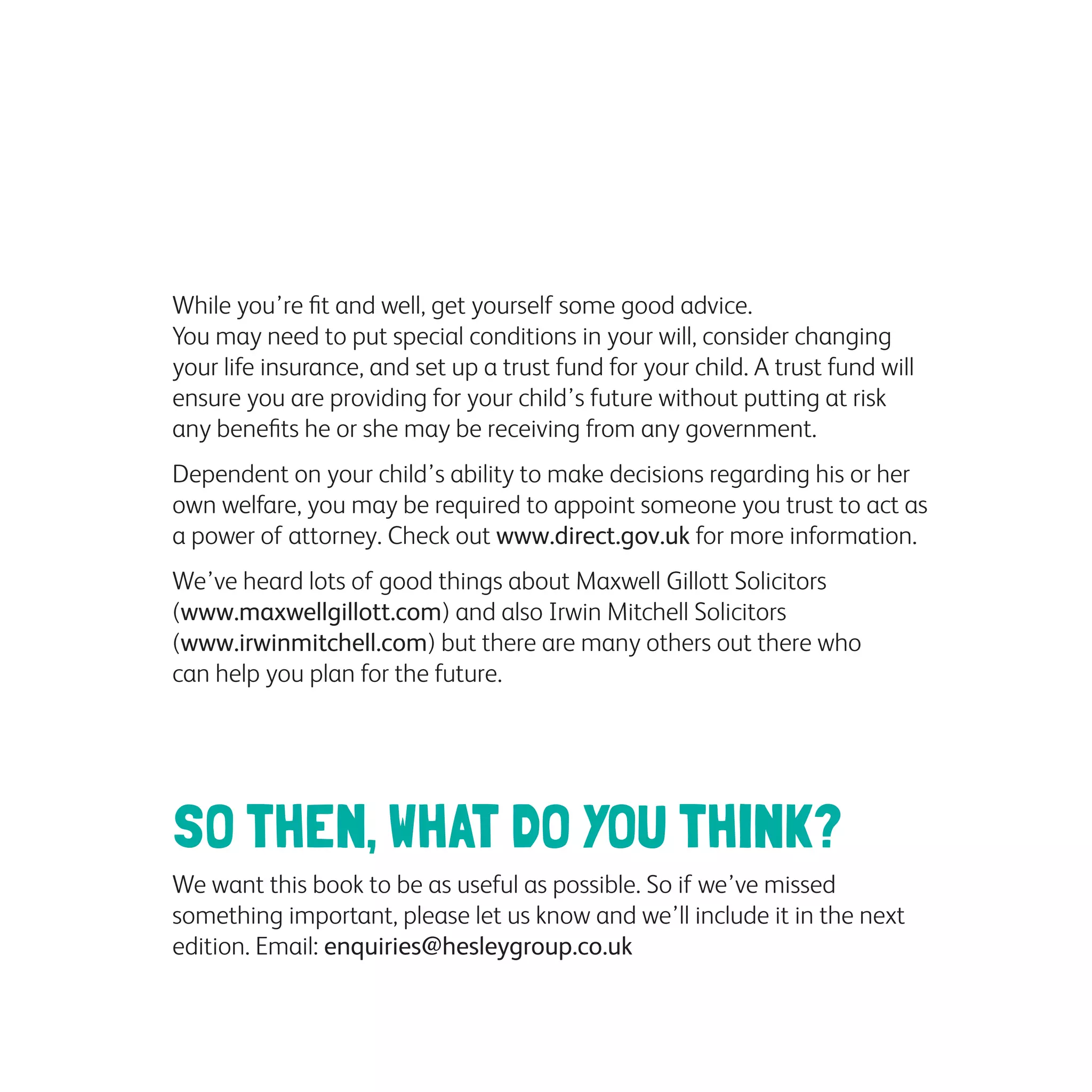 While you’re fit and well, get yourself some good advice.
You may need to put special conditions in your will, consider changing
your life insurance, and set up a trust fund for your child. A trust fund will
ensure you are providing for your child’s future without putting at risk
any benefits he or she may be receiving from any government.
Dependent on your child’s ability to make decisions regarding his or her
own welfare, you may be required to appoint someone you trust to act as
a power of attorney. Check out www.direct.gov.uk for more information.
We’ve heard lots of good things about Maxwell Gillott Solicitors
(www.maxwellgillott.com) and also Irwin Mitchell Solicitors
(www.irwinmitchell.com) but there are many others out there who
can help you plan for the future.
SO THEN, WHAT DO YOU THINK?
We want this book to be as useful as possible. So if we’ve missed
something important, please let us know and we’ll include it in the next
edition. Email: enquiries@hesleygroup.co.uk
 