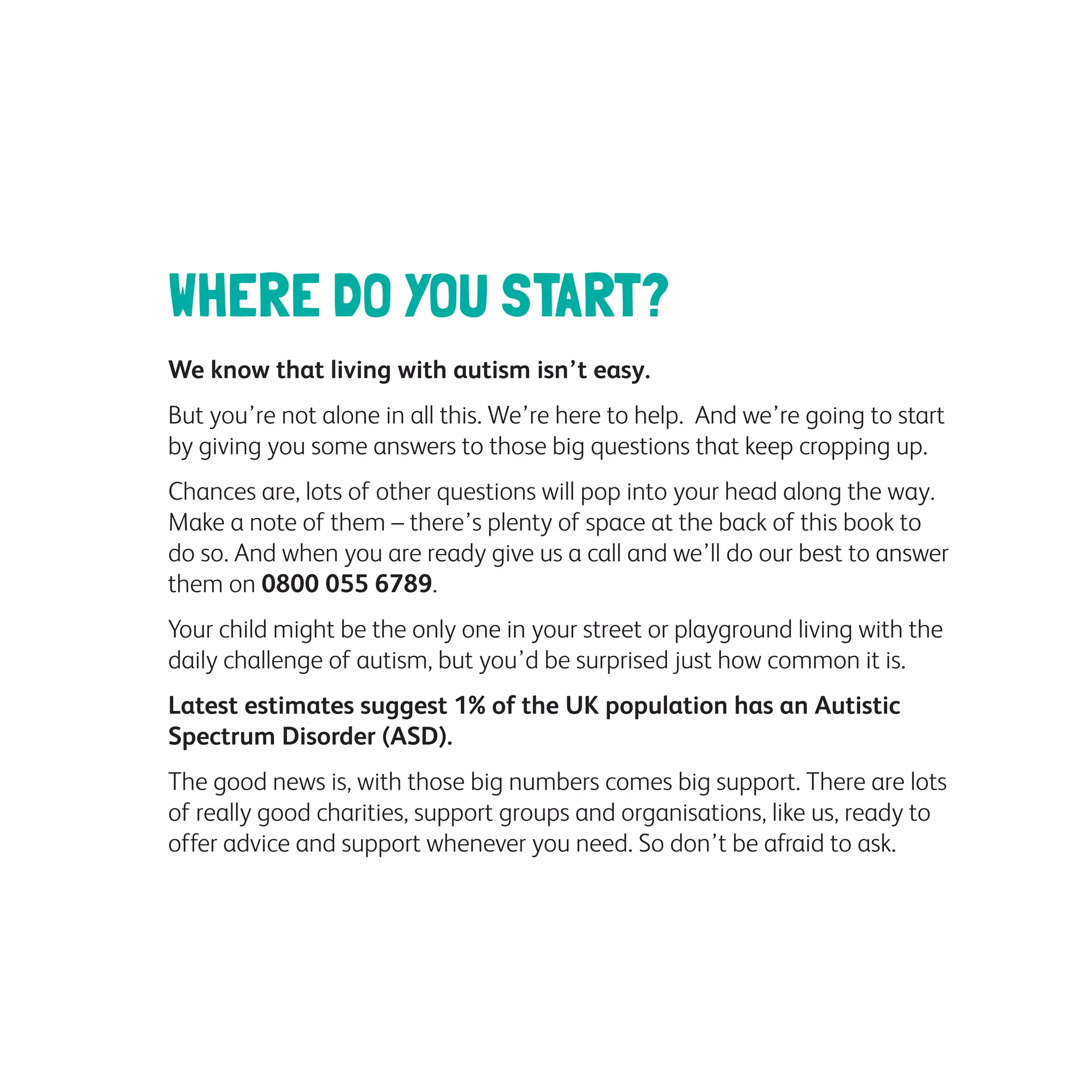 WHERE DO YOU START?
We know that living with autism isn’t easy.
But you’re not alone in all this. We’re here to help. And we’re going to start
by giving you some answers to those big questions that keep cropping up.
Chances are, lots of other questions will pop into your head along the way.
Make a note of them – there’s plenty of space at the back of this book to
do so. And when you are ready give us a call and we’ll do our best to answer
them on 0800 055 6789.
Your child might be the only one in your street or playground living with the
daily challenge of autism, but you’d be surprised just how common it is.
Latest estimates suggest 1% of the UK population has an Autistic
Spectrum Disorder (ASD).
The good news is, with those big numbers comes big support. There are lots
of really good charities, support groups and organisations, like us, ready to
offer advice and support whenever you need. So don’t be afraid to ask.
 
