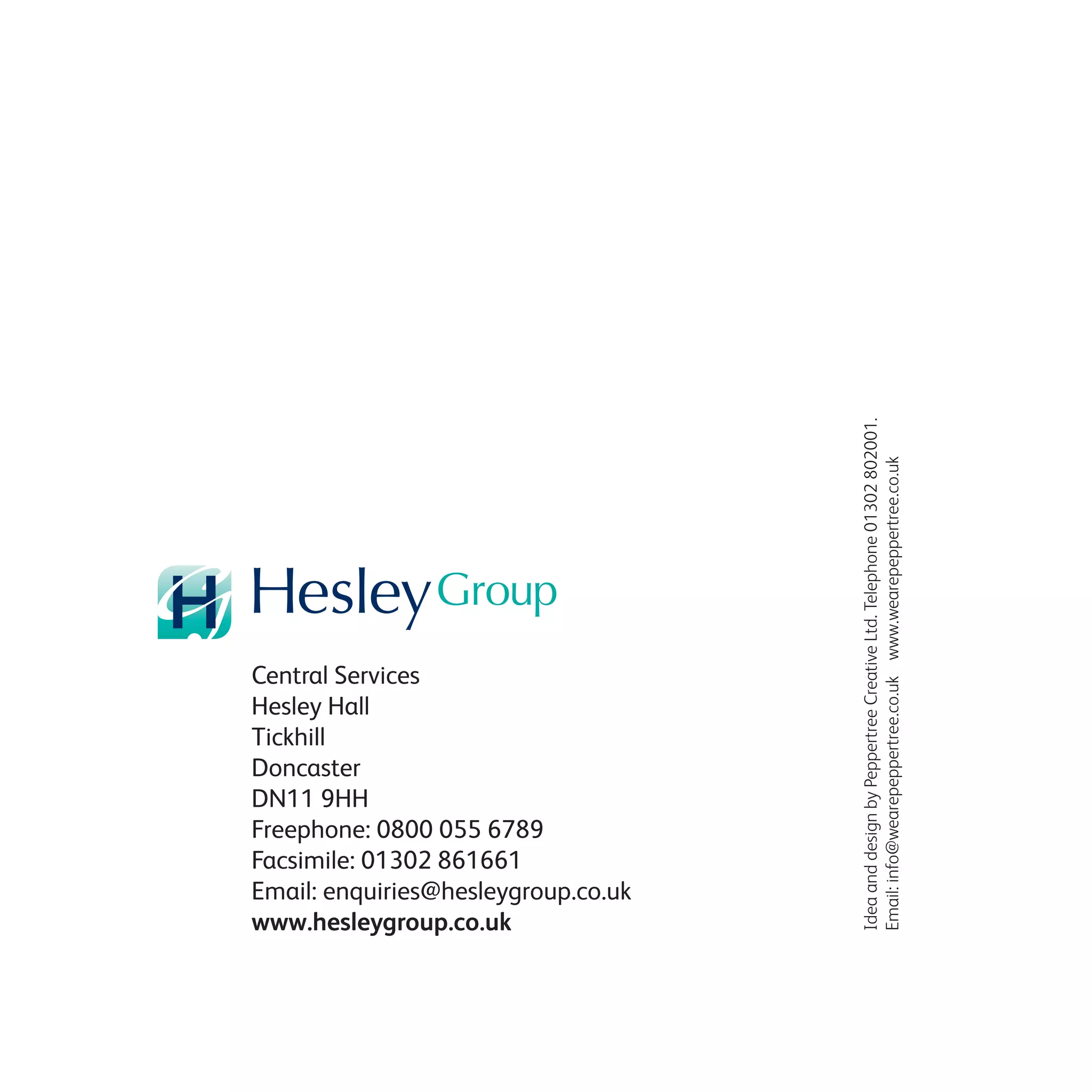 Central Services
Hesley Hall
Tickhill
Doncaster
DN11 9HH
Freephone: 0800 055 6789
Facsimile: 01302 861661
Email: enquiries@hesleygroup.co.uk
www.hesleygroup.co.uk
IdeaanddesignbyPeppertreeCreativeLtd.Telephone01302802001.
Email:info@wearepeppertree.co.ukwww.wearepeppertree.co.uk
 