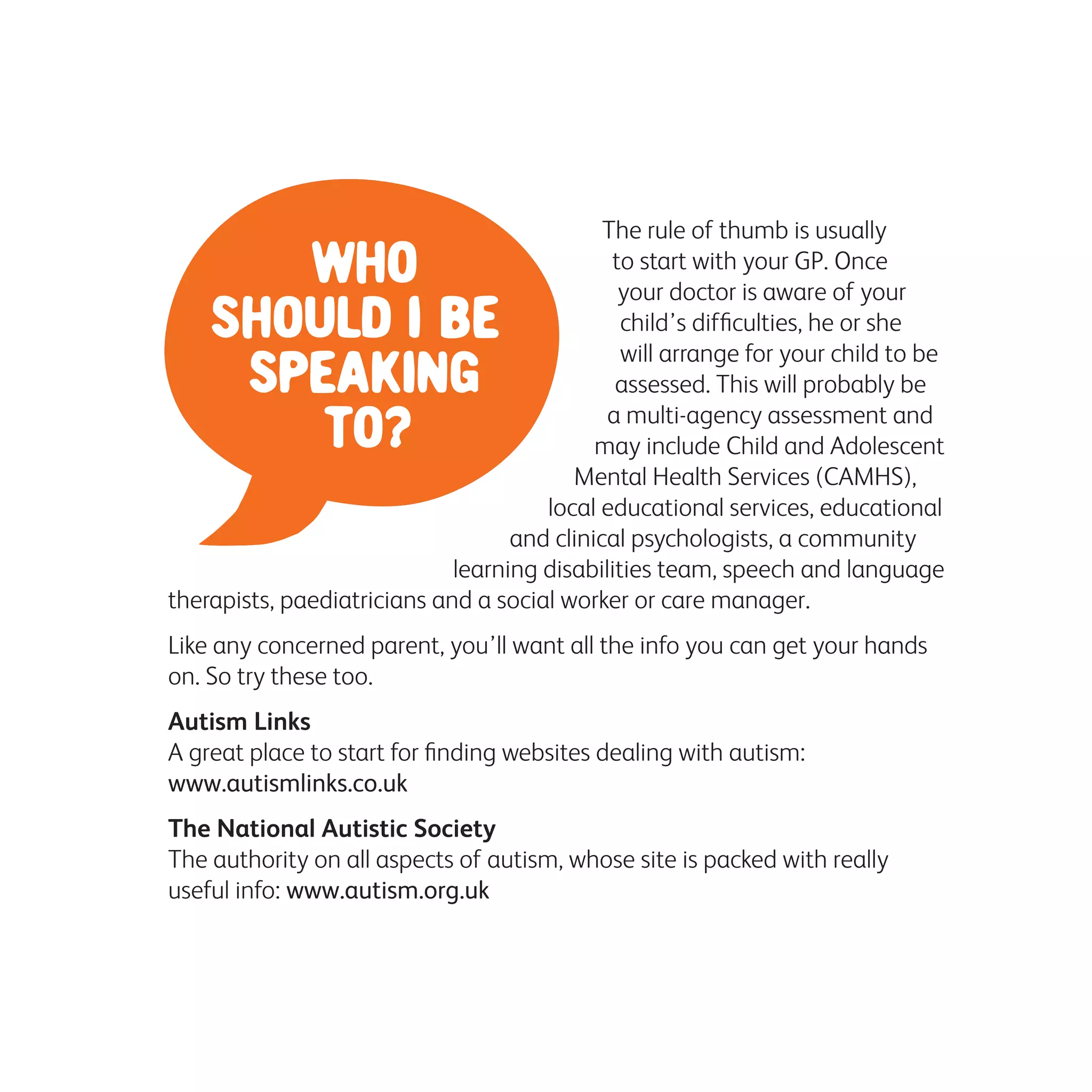 The rule of thumb is usually
to start with your GP. Once
your doctor is aware of your
child’s difficulties, he or she
will arrange for your child to be
assessed. This will probably be
a multi-agency assessment and
may include Child and Adolescent
Mental Health Services (CAMHS),
local educational services, educational
and clinical psychologists, a community
learning disabilities team, speech and language
therapists, paediatricians and a social worker or care manager.
Like any concerned parent, you’ll want all the info you can get your hands
on. So try these too.
Autism Links
A great place to start for finding websites dealing with autism:
www.autismlinks.co.uk
The National Autistic Society
The authority on all aspects of autism, whose site is packed with really
useful info: www.autism.org.uk
 