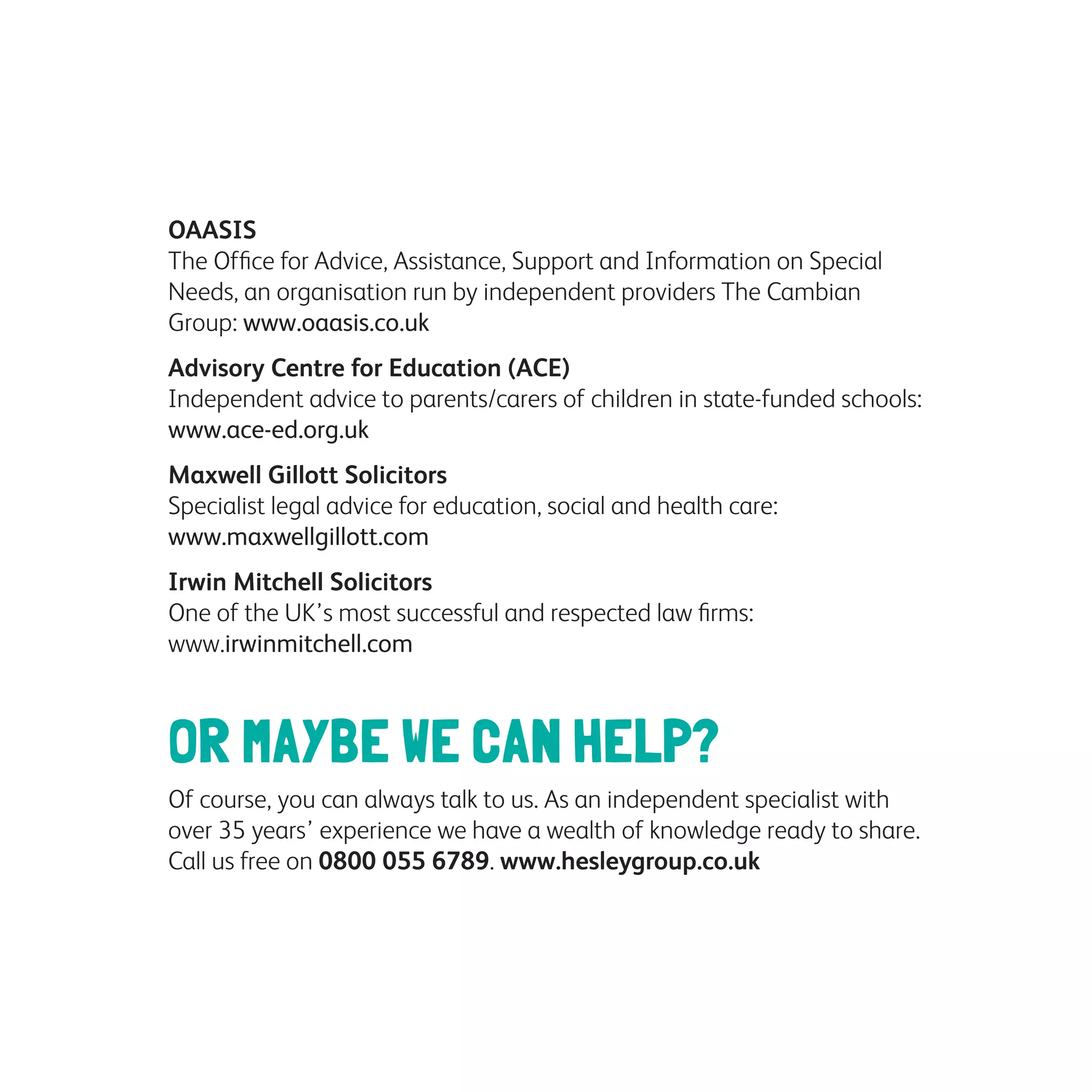 OAASIS
The Office for Advice, Assistance, Support and Information on Special
Needs, an organisation run by independent providers The Cambian
Group: www.oaasis.co.uk
Advisory Centre for Education (ACE)
Independent advice to parents/carers of children in state-funded schools:
www.ace-ed.org.uk
Maxwell Gillott Solicitors
Specialist legal advice for education, social and health care:
www.maxwellgillott.com
Irwin Mitchell Solicitors
One of the UK’s most successful and respected law firms:
www.irwinmitchell.com
OR MAYBE WE CAN HELP?
Of course, you can always talk to us. As an independent specialist with
over 35 years’ experience we have a wealth of knowledge ready to share.
Call us free on 0800 055 6789. www.hesleygroup.co.uk
 