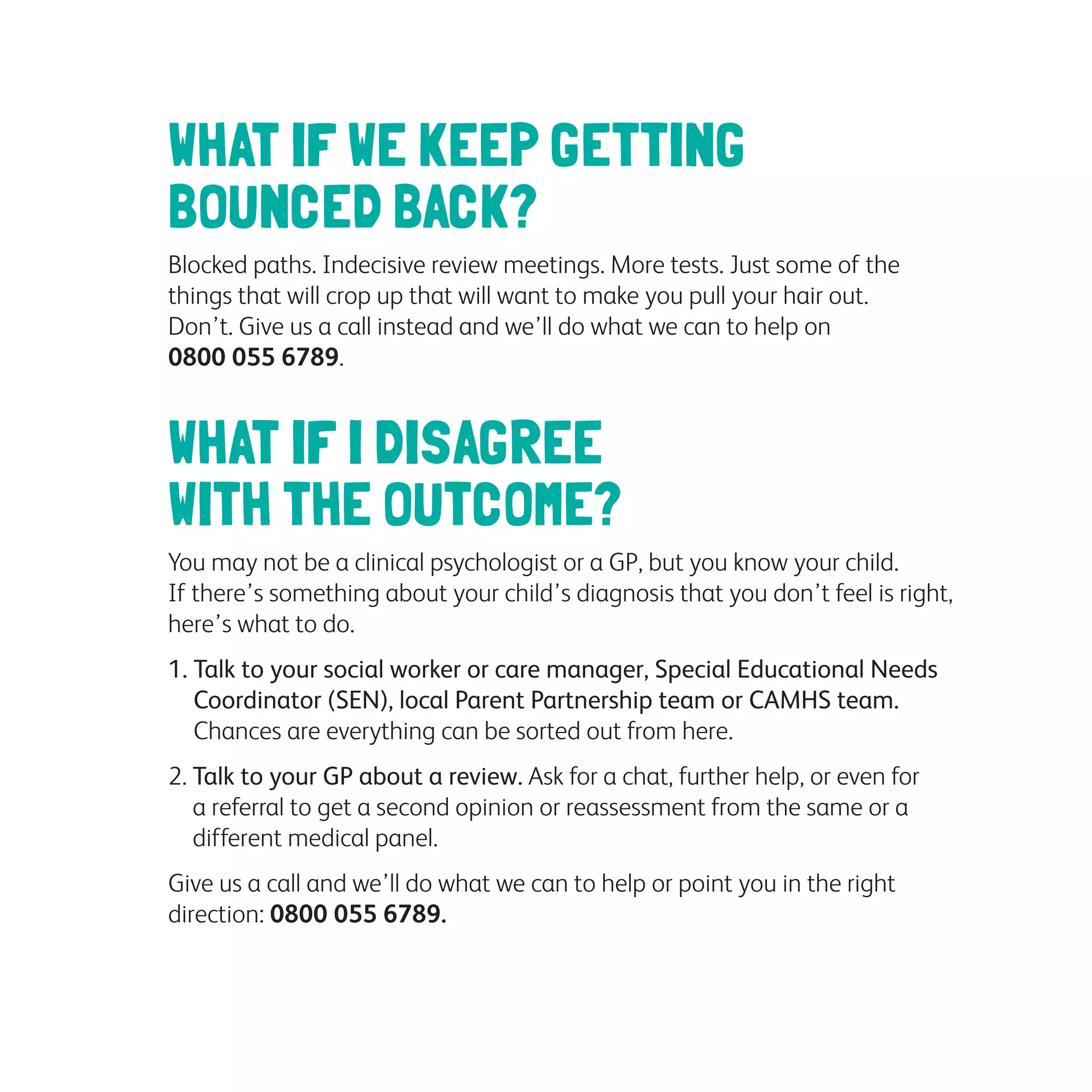 WHAT IF WE KEEP GETTING
BOUNCED BACK?
Blocked paths. Indecisive review meetings. More tests. Just some of the
things that will crop up that will want to make you pull your hair out.
Don’t. Give us a call instead and we’ll do what we can to help on
0800 055 6789.
WHAT IF I DISAGREE
WITH THE OUTCOME?
You may not be a clinical psychologist or a GP, but you know your child.
If there’s something about your child’s diagnosis that you don’t feel is right,
here’s what to do.
1. Talk to your social worker or care manager, Special Educational Needs
Coordinator (SEN), local Parent Partnership team or CAMHS team.
Chances are everything can be sorted out from here.
2. Talk to your GP about a review. Ask for a chat, further help, or even for
a referral to get a second opinion or reassessment from the same or a
different medical panel.
Give us a call and we’ll do what we can to help or point you in the right
direction: 0800 055 6789.
 