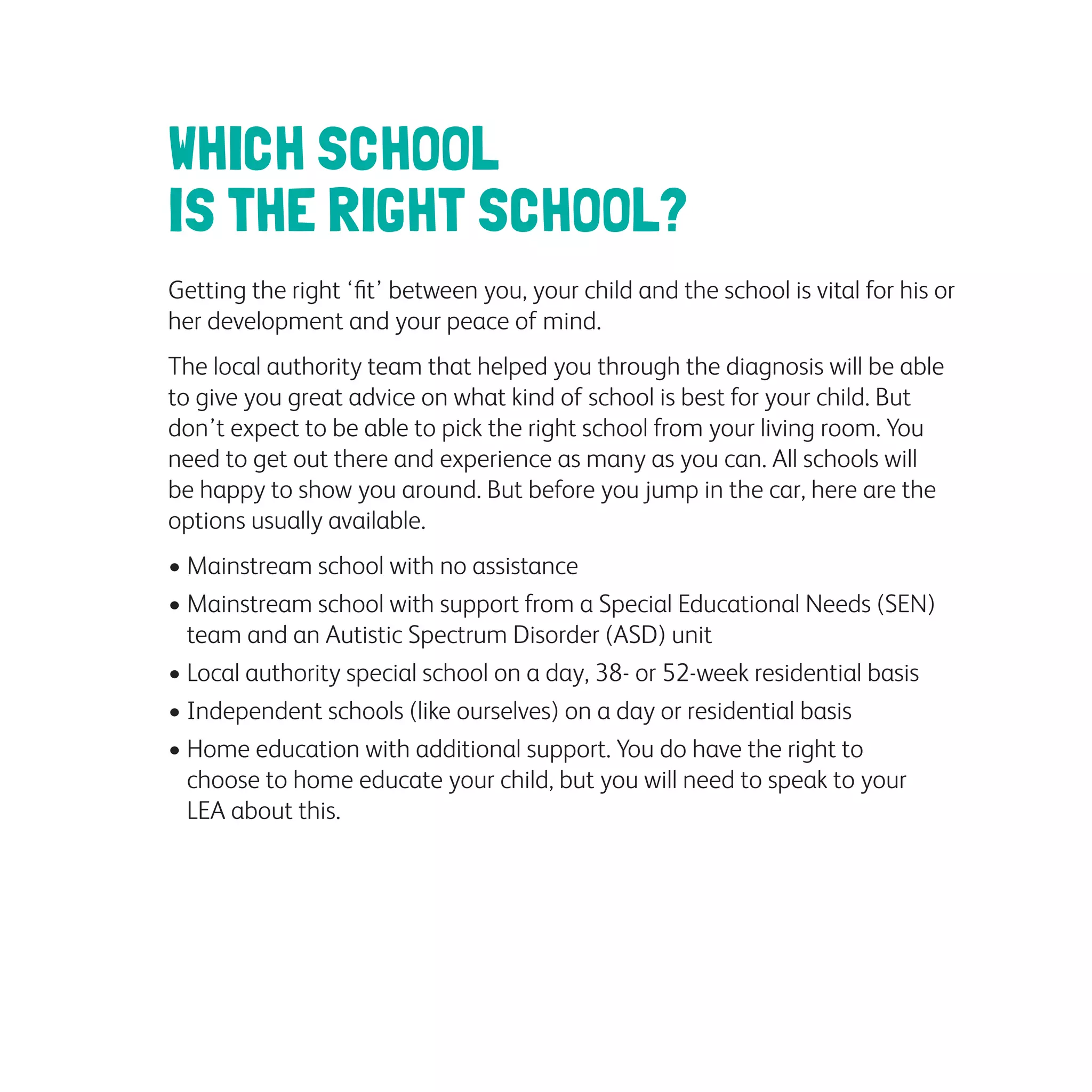 WHICH SCHOOL
IS THE RIGHT SCHOOL?
Getting the right ‘fit’ between you, your child and the school is vital for his or
her development and your peace of mind.
The local authority team that helped you through the diagnosis will be able
to give you great advice on what kind of school is best for your child. But
don’t expect to be able to pick the right school from your living room. You
need to get out there and experience as many as you can. All schools will
be happy to show you around. But before you jump in the car, here are the
options usually available.
• Mainstream school with no assistance
• Mainstream school with support from a Special Educational Needs (SEN)
team and an Autistic Spectrum Disorder (ASD) unit
• Local authority special school on a day, 38- or 52-week residential basis
• Independent schools (like ourselves) on a day or residential basis
• Home education with additional support. You do have the right to
choose to home educate your child, but you will need to speak to your
LEA about this.
 