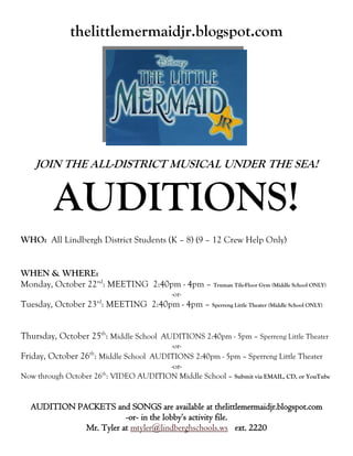 thelittlemermaidjr.blogspot.com




    JOIN THE ALL-DISTRICT MUSICAL UNDER THE SEA!


         AUDITIONS!
WHO: All Lindbergh District Students (K – 8) (9 – 12 Crew Help Only)


WHEN & WHERE:
Monday, October 22nd: MEETING 2:40pm - 4pm – Truman Tile-Floor Gym (Middle School ONLY)
                                            -or-
                         rd
Tuesday, October 23 : MEETING 2:40pm - 4pm – Sperreng Little Theater (Middle School ONLY)


Thursday, October 25th: Middle School AUDITIONS 2:40pm - 5pm – Sperreng Little Theater
                                            -or-
                    th
Friday, October 26 : Middle School AUDITIONS 2:40pm - 5pm – Sperreng Little Theater
                                      -or-
                              th
Now through October 26 : VIDEO AUDITION Middle School – Submit via EMAIL, CD, or YouTube


  AUDITION PACKETS and SONGS are available at thelittlemermaidjr.blogspot.com
                        -or- in the lobby’s activity file.
             Mr. Tyler at mtyler@lindberghschools.ws ext. 2220
 