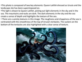 •This photo is composed of two key elements: Queen Latifah dressed as Ursula and the
landscape she has been superimposed on.
•The light is drawn to Queen Latifah, picking out light elements in the sky and in the
sea. The mountains and rocks are dark. The dark elements in the sky and the sea
create a sense of depth and highlights the texture of the sea.
• There are a variety textures in this image. The roughness and choppiness of the sea is
contrasted with the smoothness of the top of Ursula’s tentacles. The suckers on the
bottom of the tentacles are also highlighted with a clear sense of texture.
 