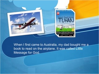 When I first came to Australia, my dad bought me a book to read on the airplane. It was called Little Message for God.  