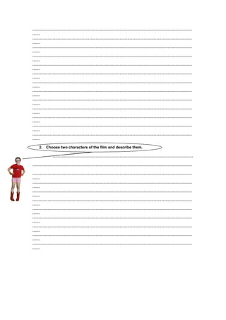 ………………………………………………………………………………………………………………
……
………………………………………………………………………………………………………………
……
………………………………………………………………………………………………………………
……
………………………………………………………………………………………………………………
……
………………………………………………………………………………………………………………
……
………………………………………………………………………………………………………………
……
………………………………………………………………………………………………………………
……
………………………………………………………………………………………………………………
……
………………………………………………………………………………………………………………
……
………………………………………………………………………………………………………………
……
………………………………………………………………………………………………………………
……
………………………………………………………………………………………………………………
……
………………………………………………………………………………………………………………
……
2. Choose two characters of the film and describe them.
…………………………………………………………………………………………………
………………………………………………………………………………………………………………
………………………………………………………………………………………………………………
……
………………………………………………………………………………………………………………
……
………………………………………………………………………………………………………………
……
………………………………………………………………………………………………………………
……
………………………………………………………………………………………………………………
……
………………………………………………………………………………………………………………
……
………………………………………………………………………………………………………………
……
………………………………………………………………………………………………………………
……
………………………………………………………………………………………………………………
……

 
