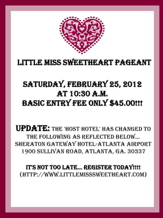 Little Miss Sweetheart Pageant

  Saturday, February 25, 2012
          at 10:30 a.m.
  BASIC ENTRY FEE ONLY $45.00!!!


UPDATE: The 'Host Hotel' has changed to
   the following as reflected below...
Sheraton Gateway Hotel-Atlanta Airport
  1900 Sullivan Road, Atlanta, Ga. 30337

   It's Not Too Late... Register Today!!!!
 (http://www.littlemisssweetheart.com)
 