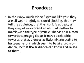 Broadcast
• In their new music video ‘Love me like you’ they
are all wear brightly coloured clothing, this may
tell the audience, that the music is upbeat, as
they may of wore brightly coloured clothes to
match with the type of music. The video is aimed
towards teenage girls, as it may be relatable
towards that audiences as little mix are acting to
be teenage girls which seem to be at a prom or
dance, so that the audience can know and relate
to them.
 