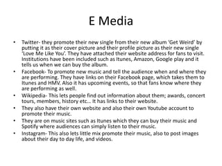 E Media
• Twitter- they promote their new single from their new album ‘Get Weird’ by
putting it as their cover picture and their profile picture as their new single
‘Love Me Like You’. They have attached their website address for fans to visit.
Institutions have been included such as Itunes, Amazon, Google play and it
tells us when we can buy the album.
• Facebook- To promote new music and tell the audience when and where they
are performing. They have links on their Facebook page, which takes them to
Itunes and HMV. Also it has upcoming events, so that fans know where they
are performing as well.
• Wikipedia- This lets people find out information about them; awards, concert
tours, members, history etc… It has links to their website.
• They also have their own website and also their own Youtube account to
promote their music.
• They are on music sites such as Itunes which they can buy their music and
Spotify where audiences can simply listen to their music.
• Instagram- This also lets little mix promote their music, also to post images
about their day to day life, and videos.
 