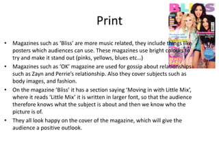 Print
• Magazines such as ‘Bliss’ are more music related, they include things like
posters which audiences can use. These magazines use bright colours to
try and make it stand out (pinks, yellows, blues etc…)
• Magazines such as ‘OK’ magazine are used for gossip about relationships
such as Zayn and Perrie’s relationship. Also they cover subjects such as
body images, and fashion.
• On the magazine ‘Bliss’ it has a section saying ‘Moving in with Little Mix’,
where it reads ‘Little Mix’ it is written in larger font, so that the audience
therefore knows what the subject is about and then we know who the
picture is of.
• They all look happy on the cover of the magazine, which will give the
audience a positive outlook.
 