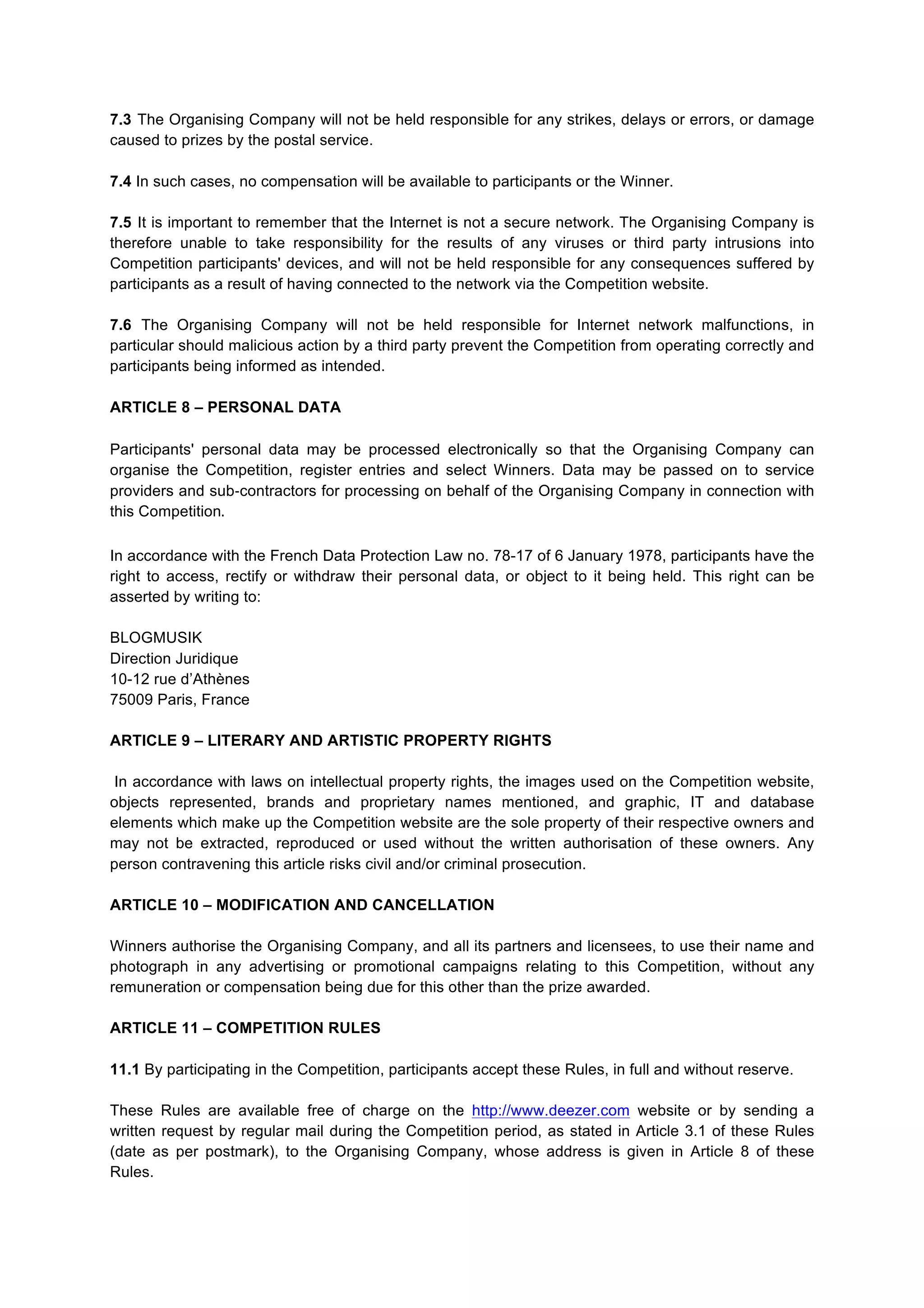 7.3 The Organising Company will not be held responsible for any strikes, delays or errors, or damage
caused to prizes by the postal service.
7.4 In such cases, no compensation will be available to participants or the Winner.
7.5 It is important to remember that the Internet is not a secure network. The Organising Company is
therefore unable to take responsibility for the results of any viruses or third party intrusions into
Competition participants' devices, and will not be held responsible for any consequences suffered by
participants as a result of having connected to the network via the Competition website.
7.6 The Organising Company will not be held responsible for Internet network malfunctions, in
particular should malicious action by a third party prevent the Competition from operating correctly and
participants being informed as intended.
ARTICLE 8 – PERSONAL DATA
Participants' personal data may be processed electronically so that the Organising Company can
organise the Competition, register entries and select Winners. Data may be passed on to service
providers and sub-­‐contractors for processing on behalf of the Organising Company in connection with
this Competition.
In accordance with the French Data Protection Law no. 78-17 of 6 January 1978, participants have the
right to access, rectify or withdraw their personal data, or object to it being held. This right can be
asserted by writing to:
BLOGMUSIK
Direction Juridique
10-12 rue d’Athènes
75009 Paris, France
ARTICLE 9 – LITERARY AND ARTISTIC PROPERTY RIGHTS
In accordance with laws on intellectual property rights, the images used on the Competition website,
objects represented, brands and proprietary names mentioned, and graphic, IT and database
elements which make up the Competition website are the sole property of their respective owners and
may not be extracted, reproduced or used without the written authorisation of these owners. Any
person contravening this article risks civil and/or criminal prosecution.
ARTICLE 10 – MODIFICATION AND CANCELLATION
Winners authorise the Organising Company, and all its partners and licensees, to use their name and
photograph in any advertising or promotional campaigns relating to this Competition, without any
remuneration or compensation being due for this other than the prize awarded.
ARTICLE 11 – COMPETITION RULES
11.1 By participating in the Competition, participants accept these Rules, in full and without reserve.
These Rules are available free of charge on the http://www.deezer.com website or by sending a
written request by regular mail during the Competition period, as stated in Article 3.1 of these Rules
(date as per postmark), to the Organising Company, whose address is given in Article 8 of these
Rules.
 