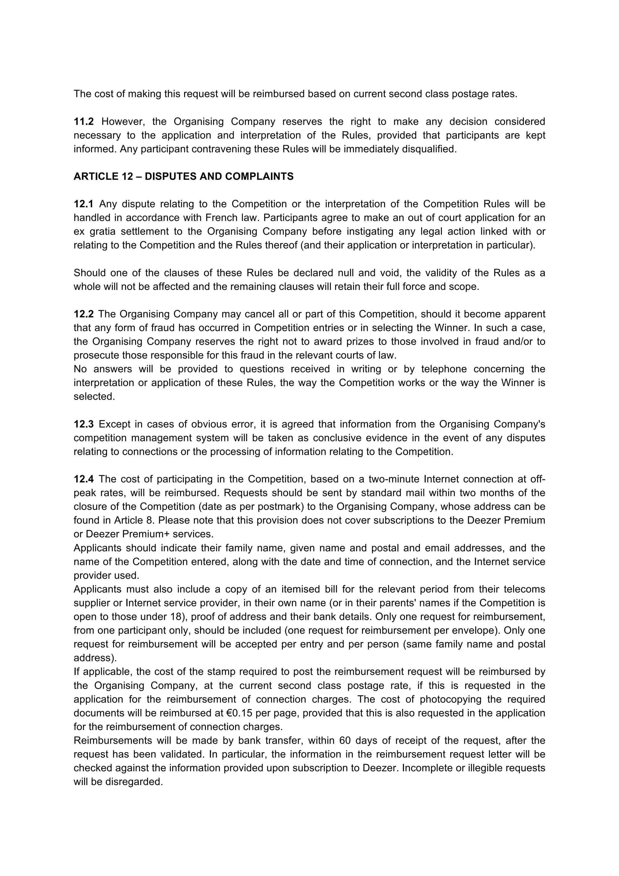 The cost of making this request will be reimbursed based on current second class postage rates.
11.2 However, the Organising Company reserves the right to make any decision considered
necessary to the application and interpretation of the Rules, provided that participants are kept
informed. Any participant contravening these Rules will be immediately disqualified.
ARTICLE 12 – DISPUTES AND COMPLAINTS
12.1 Any dispute relating to the Competition or the interpretation of the Competition Rules will be
handled in accordance with French law. Participants agree to make an out of court application for an
ex gratia settlement to the Organising Company before instigating any legal action linked with or
relating to the Competition and the Rules thereof (and their application or interpretation in particular).
Should one of the clauses of these Rules be declared null and void, the validity of the Rules as a
whole will not be affected and the remaining clauses will retain their full force and scope.
12.2 The Organising Company may cancel all or part of this Competition, should it become apparent
that any form of fraud has occurred in Competition entries or in selecting the Winner. In such a case,
the Organising Company reserves the right not to award prizes to those involved in fraud and/or to
prosecute those responsible for this fraud in the relevant courts of law.
No answers will be provided to questions received in writing or by telephone concerning the
interpretation or application of these Rules, the way the Competition works or the way the Winner is
selected.
12.3 Except in cases of obvious error, it is agreed that information from the Organising Company's
competition management system will be taken as conclusive evidence in the event of any disputes
relating to connections or the processing of information relating to the Competition.
12.4 The cost of participating in the Competition, based on a two-minute Internet connection at off-
peak rates, will be reimbursed. Requests should be sent by standard mail within two months of the
closure of the Competition (date as per postmark) to the Organising Company, whose address can be
found in Article 8. Please note that this provision does not cover subscriptions to the Deezer Premium
or Deezer Premium+ services.
Applicants should indicate their family name, given name and postal and email addresses, and the
name of the Competition entered, along with the date and time of connection, and the Internet service
provider used.
Applicants must also include a copy of an itemised bill for the relevant period from their telecoms
supplier or Internet service provider, in their own name (or in their parents' names if the Competition is
open to those under 18), proof of address and their bank details. Only one request for reimbursement,
from one participant only, should be included (one request for reimbursement per envelope). Only one
request for reimbursement will be accepted per entry and per person (same family name and postal
address).
If applicable, the cost of the stamp required to post the reimbursement request will be reimbursed by
the Organising Company, at the current second class postage rate, if this is requested in the
application for the reimbursement of connection charges. The cost of photocopying the required
documents will be reimbursed at €0.15 per page, provided that this is also requested in the application
for the reimbursement of connection charges.
Reimbursements will be made by bank transfer, within 60 days of receipt of the request, after the
request has been validated. In particular, the information in the reimbursement request letter will be
checked against the information provided upon subscription to Deezer. Incomplete or illegible requests
will be disregarded.
 