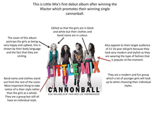 This is Little Mix’s first debut album after winning the
                              Xfactor which promotes their winning single
                                                  cannonball.


                                     Edited so that the girls are in black
                                      and white but their clothes and
                                          band name are in colour.
   The cover of this album
  portrays the girls as being
very happy and upbeat, this is                                               Also appeals to their target audience
shown by their body language                                                  of 11-16 year old girls because they
  and the fact that they are                                                 look very modern and stylish as they
           smiling.                                                           are wearing the type of fashion that
                                                                                   is popular at the moment.



                                                                              They are a modern and fun group
Band name and clothes stand                                                  which a lot of younger girls will look
out from the rest of the cover.                                              up to when choosing their individual
Most important thing to take                                                                 styles.
 notice of is their style rather
  than the girls as a whole.
 They are a group but still all
   have an individual style.
 