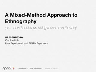 Caroline Little | UXPA International | Thursday, 24 July 2014
A Mixed-Method Approach to
Ethnography
(or… how I ended up doing research in the rain)
PRESENTED BY
Caroline Little
User Experience Lead, SPARK Experience
!
 
!
 