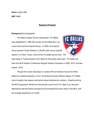 Name: Ingrid Little
MKT 1414
Research Proposal
Background (2 paragraphs)
The Major-League Soccer organization, FC Dallas,
was established in 1996 then known as the Dallas Burn, by
Lamar Hunt and Hunt Sports Group. In 2005, Hunt Sports
Group opened Toyota Stadium, a 20,295 seat “soccer-specific
stadium” in Frisco, Texas: home of the FC Dallas soccer club. The
team plays in Toyota Stadium from March to November each year. FC Dallas has
been the MLS Western Conference Regular Season Champion in 2006, 2015, and last
season, 2016.
Though the soccer club plays in a state of the art facility it has yet to fill the
stadium to seating capacity or more. According to Soccer Stadium Digest, FC Dallas
since inception has always maintained subpar attendance numbers. Despite winning
the MLS Supporters’ Shield and winning the Lamar Hunt U.S. Open Cup, last year
attendance was the lowest amongst the 20 professional soccer clubs in the MLS, with
the average attendance at 14,094.
 