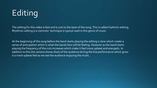 The editing for this video is fast and is cuts to the beat of the song.This is called rhythmic editing.
Rhythmic editing is a common technique is typical used in this genre of music.
At the beginning of the song before the band starts playing the editing is slow which create a
sense of anticipation which is what the bands fans will be feeling. However as the band starts
playing the frequency of the cuts increases which make it feel more upbeat and energetic. In
addition to this the camera shows shots of the audience during the live performance which gives
it a more upbeat feel as we see the audience enjoying the music.
 