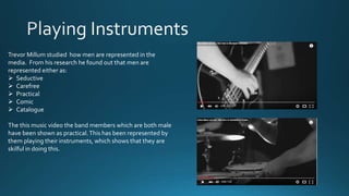 Trevor Millum studied how men are represented in the
media. From his research he found out that men are
represented either as:
 Seductive
 Carefree
 Practical
 Comic
 Catalogue
The this music video the band members which are both male
have been shown as practical.This has been represented by
them playing their instruments, which shows that they are
skilful in doing this.
 