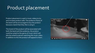 Product placement is used in music videos to try
and increase product sells.The audience (Fans) of
the band will be encouraged to buy the product
because a band that they like is using it.
The brand of the product will be associated with
both the band and the audience, the product
could be suited to the genre of music which will
also be suited to person watching the music video.
In addition to this the product will appeal to them.
 
